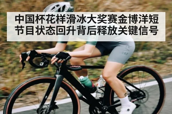 中国杯花样滑冰大奖赛金博洋短节目状态回升背后释放关键信号